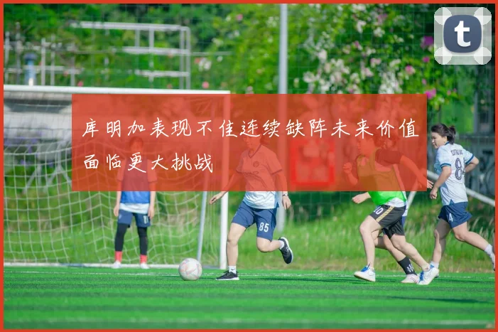 库明加表现不佳连续缺阵未来价值面临更大挑战
