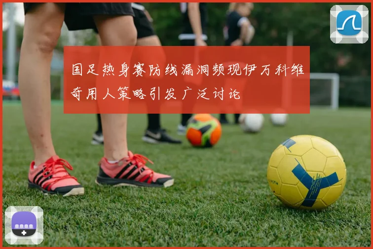 国足热身赛防线漏洞频现伊万科维奇用人策略引发广泛讨论