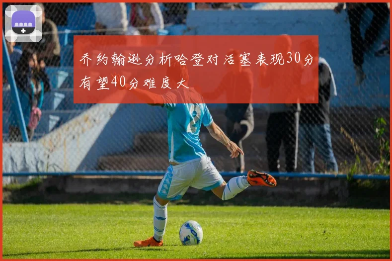 乔约翰逊分析哈登对活塞表现30分有望40分难度大