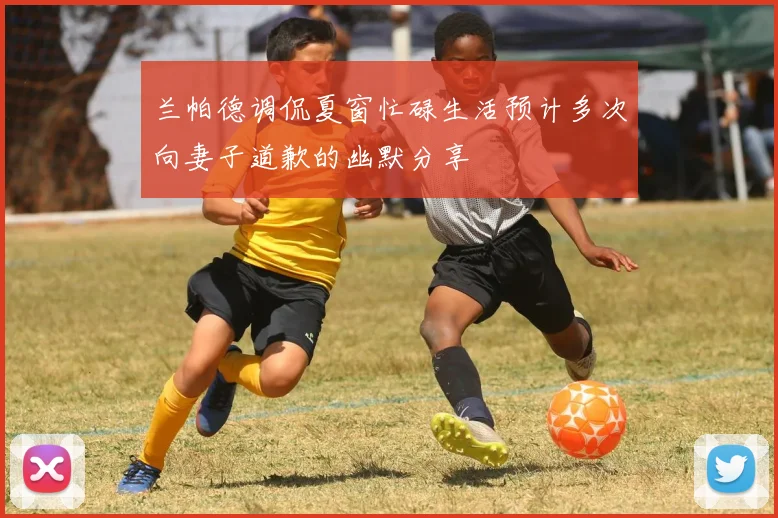 兰帕德调侃夏窗忙碌生活预计多次向妻子道歉的幽默分享