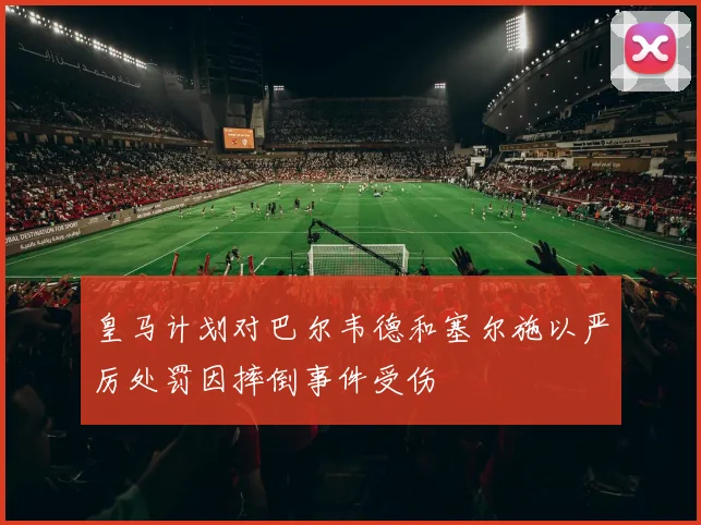皇马计划对巴尔韦德和塞尔施以严厉处罚因摔倒事件受伤