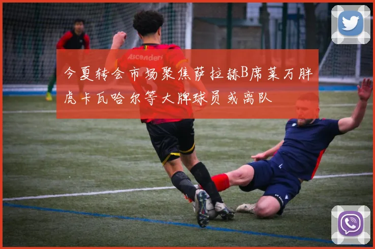 今夏转会市场聚焦萨拉赫B席莱万胖虎卡瓦哈尔等大牌球员或离队