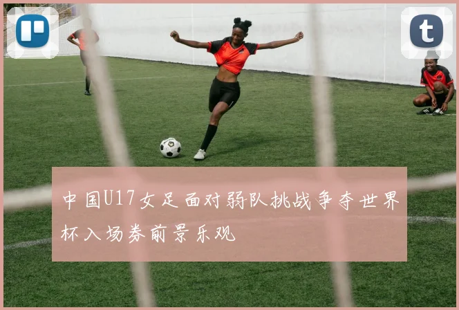 中国U17女足面对弱队挑战争夺世界杯入场券前景乐观