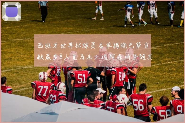 西班牙世界杯球员名单揭晓巴萨贡献最多8人皇马未入选阿森纳紧随其后3人并列第二