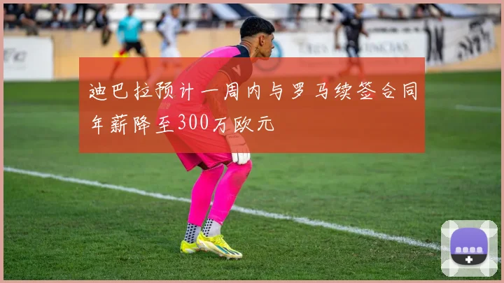 迪巴拉预计一周内与罗马续签合同年薪降至300万欧元