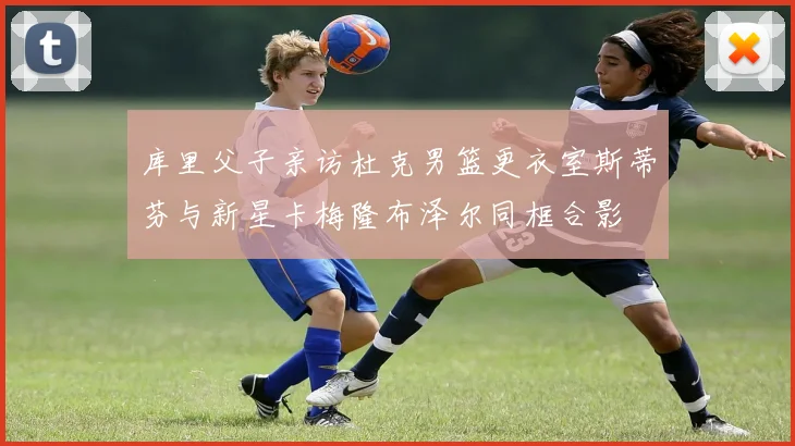 库里父子亲访杜克男篮更衣室斯蒂芬与新星卡梅隆布泽尔同框合影
