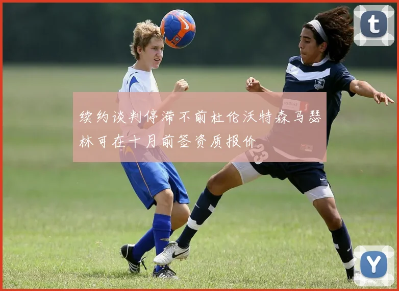 续约谈判停滞不前杜伦沃特森马瑟林可在十月前签资质报价