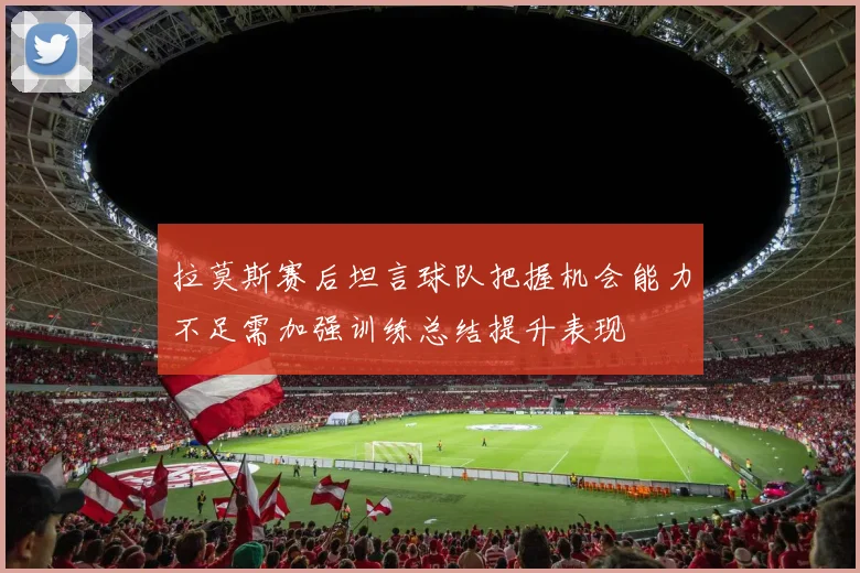 拉莫斯赛后坦言球队把握机会能力不足需加强训练总结提升表现