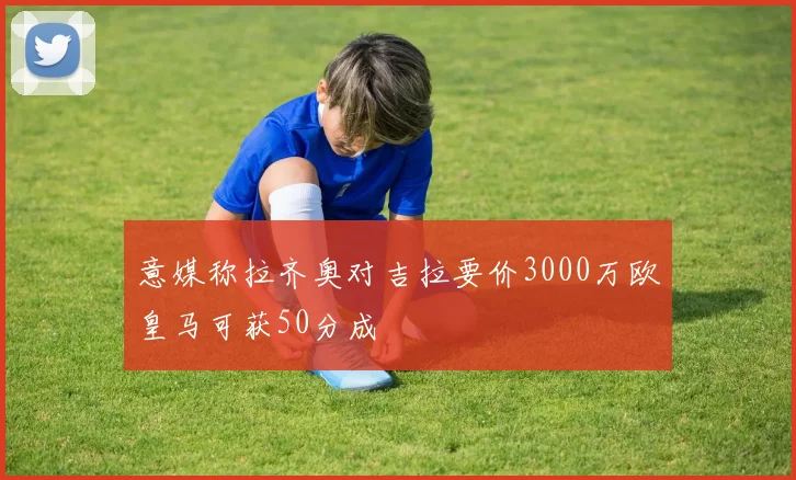 意媒称拉齐奥对吉拉要价3000万欧皇马可获50分成