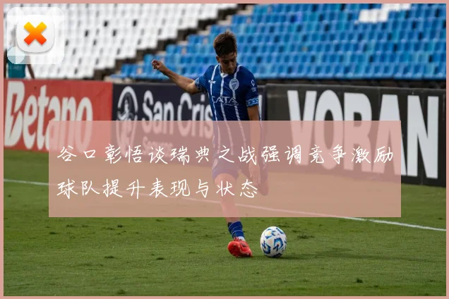 谷口彰悟谈瑞典之战强调竞争激励球队提升表现与状态