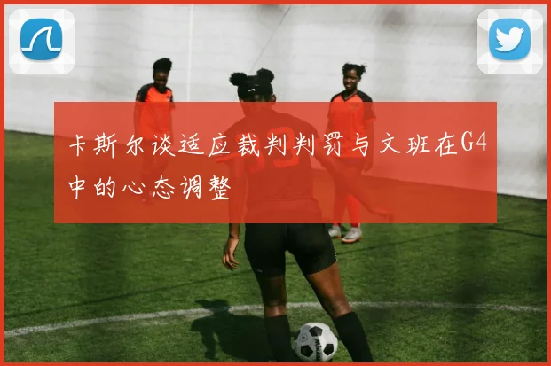 卡斯尔谈适应裁判判罚与文班在G4中的心态调整