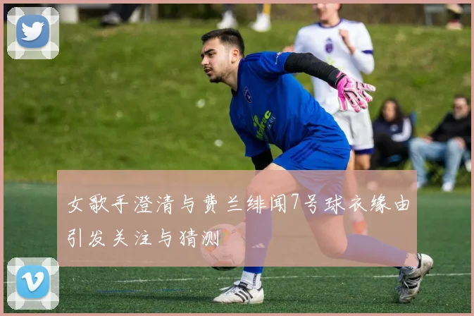 女歌手澄清与费兰绯闻7号球衣缘由引发关注与猜测