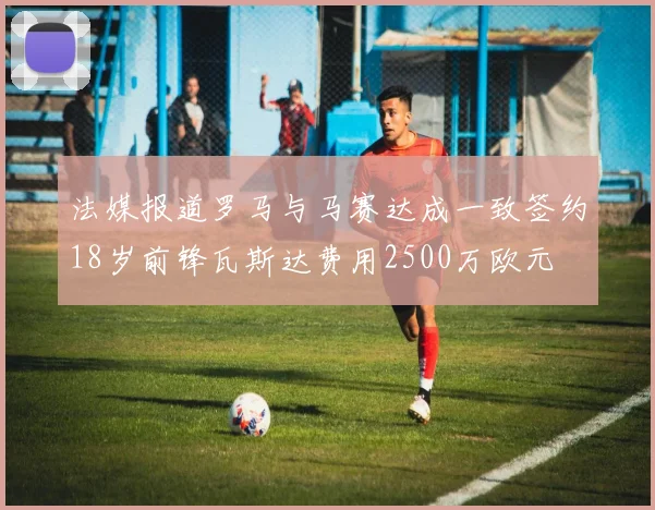 法媒报道罗马与马赛达成一致签约18岁前锋瓦斯达费用2500万欧元