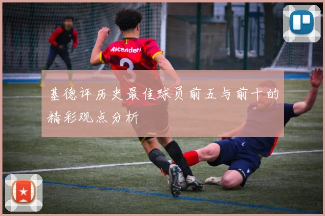 基德评历史最佳球员前五与前十的精彩观点分析