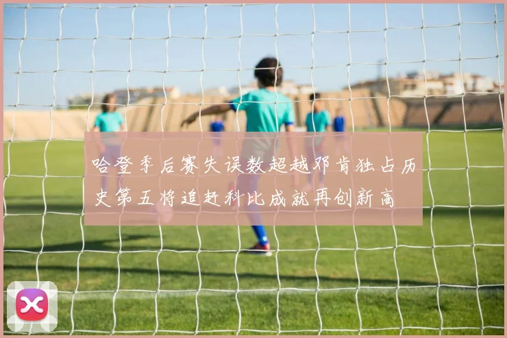 哈登季后赛失误数超越邓肯独占历史第五将追赶科比成就再创新高