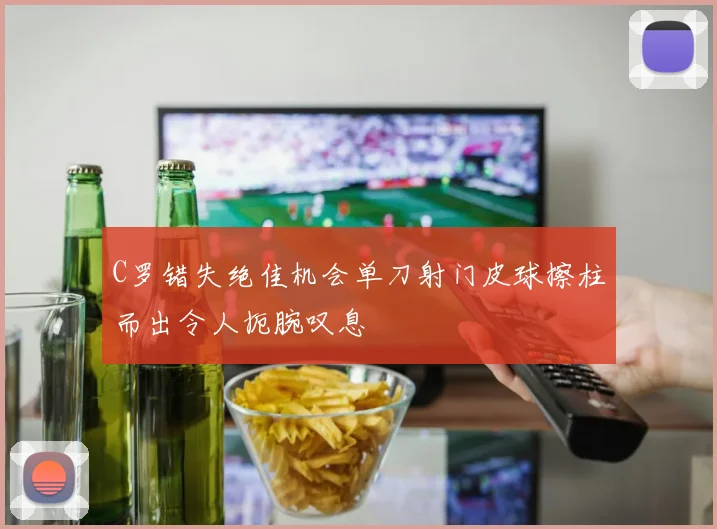 C罗错失绝佳机会单刀射门皮球擦柱而出令人扼腕叹息