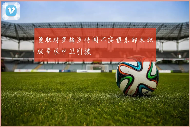 曼联对罗梅罗传闻不实俱乐部未积极寻求中卫引援