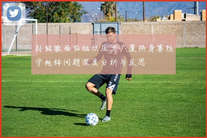 孙铭徽面临组织压力广厦热身赛防守轮转问题深度分析与反思