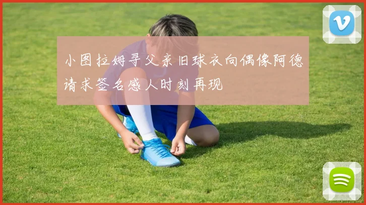小图拉姆寻父亲旧球衣向偶像阿德请求签名感人时刻再现