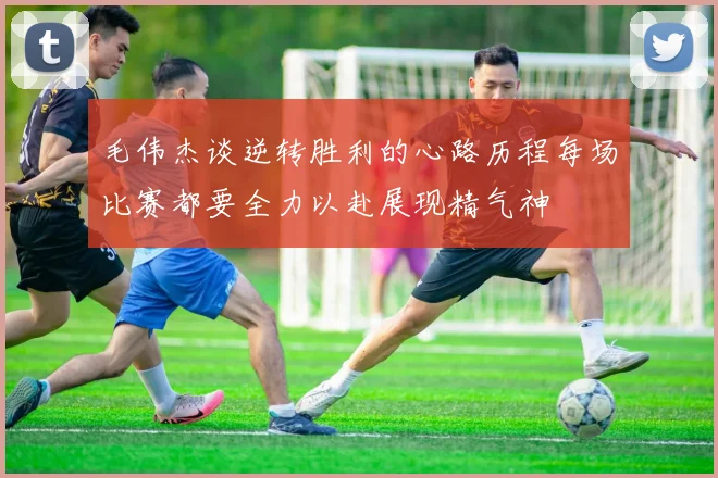 毛伟杰谈逆转胜利的心路历程每场比赛都要全力以赴展现精气神