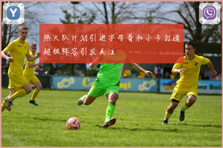 热火队计划引进字母哥和小卡打造超级阵容引发关注