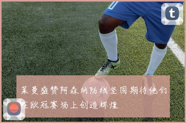 莱曼盛赞阿森纳防线坚固期待他们在欧冠赛场上创造辉煌
