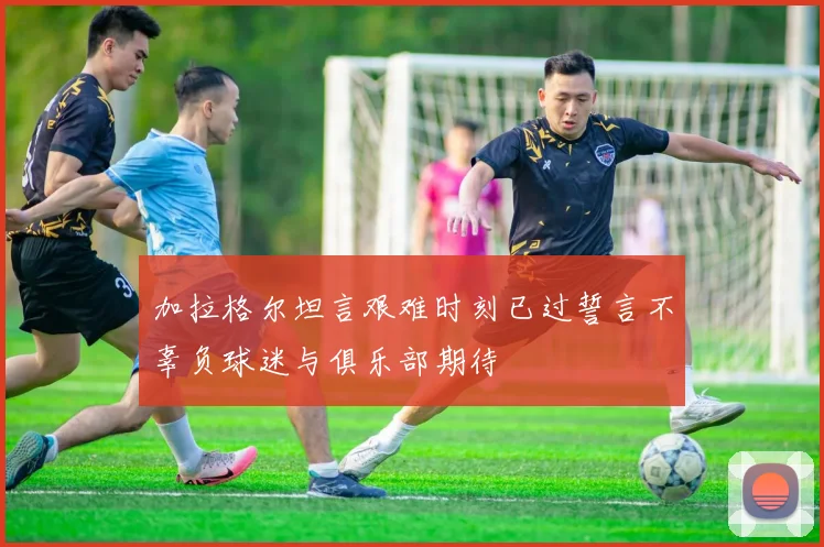 加拉格尔坦言艰难时刻已过誓言不辜负球迷与俱乐部期待