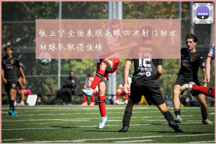 张玉宁全场表现亮眼四次射门助攻助球队取得佳绩