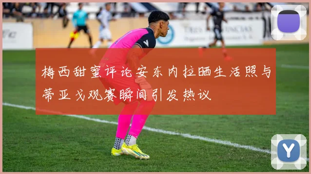 梅西甜蜜评论安东内拉晒生活照与蒂亚戈观赛瞬间引发热议